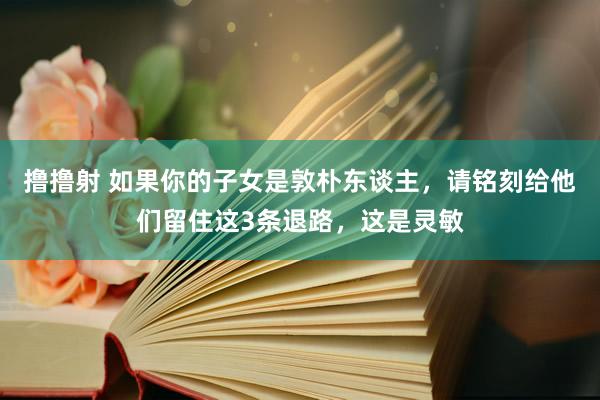 撸撸射 如果你的子女是敦朴东谈主，请铭刻给他们留住这3条退路，这是灵敏