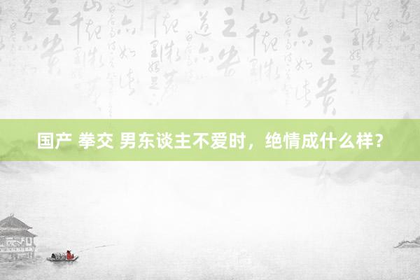国产 拳交 男东谈主不爱时，绝情成什么样？
