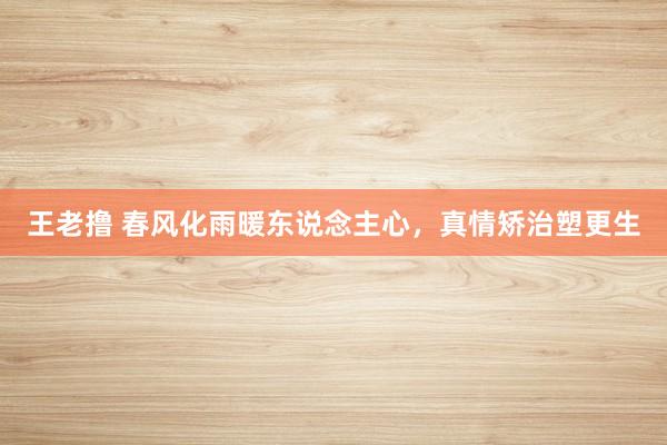 王老撸 春风化雨暖东说念主心，真情矫治塑更生