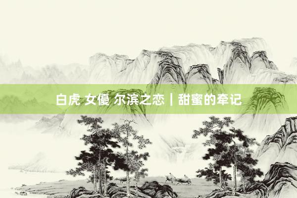 白虎 女優 尔滨之恋｜甜蜜的牵记