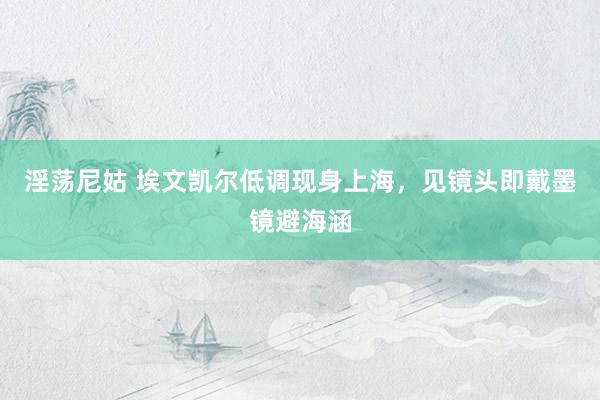 淫荡尼姑 埃文凯尔低调现身上海，见镜头即戴墨镜避海涵