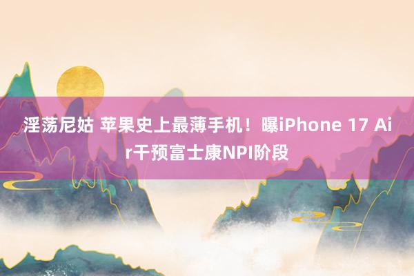 淫荡尼姑 苹果史上最薄手机！曝iPhone 17 Air干预富士康NPI阶段
