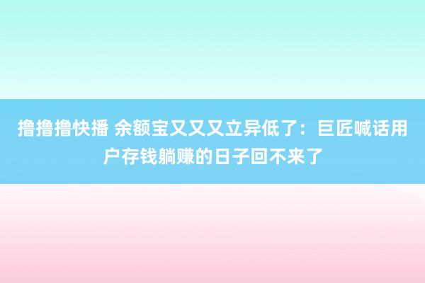 撸撸撸快播 余额宝又又又立异低了：巨匠喊话用户存钱躺赚的日子回不来了