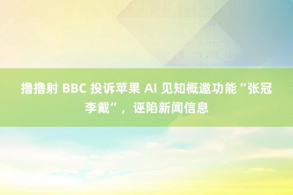 撸撸射 BBC 投诉苹果 AI 见知概邀功能“张冠李戴”，诬陷新闻信息