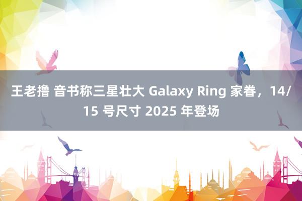 王老撸 音书称三星壮大 Galaxy Ring 家眷，14/15 号尺寸 2025 年登场