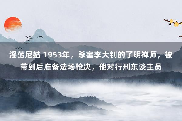 淫荡尼姑 1953年，杀害李大钊的了明禅师，被带到后准备法场枪决，他对行刑东谈主员