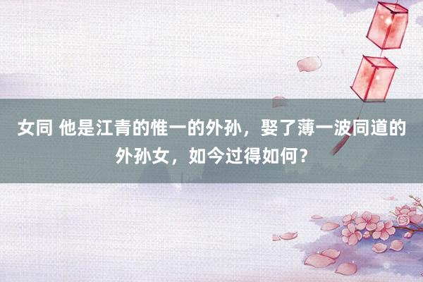 女同 他是江青的惟一的外孙，娶了薄一波同道的外孙女，如今过得如何？