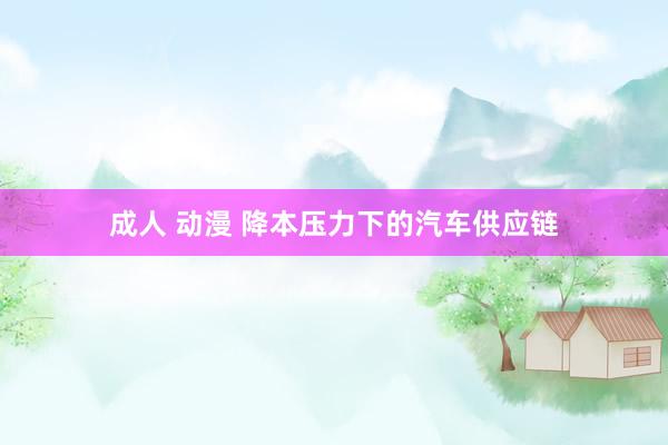 成人 动漫 降本压力下的汽车供应链