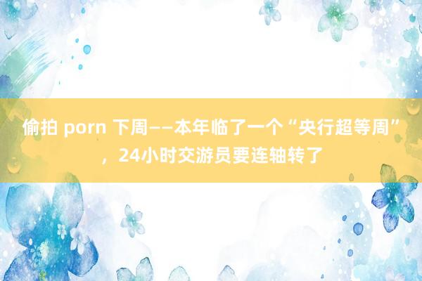 偷拍 porn 下周——本年临了一个“央行超等周”，24小时交游员要连轴转了