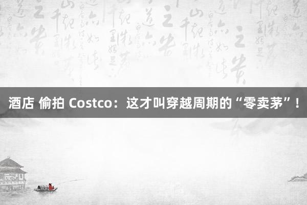酒店 偷拍 Costco：这才叫穿越周期的“零卖茅”！
