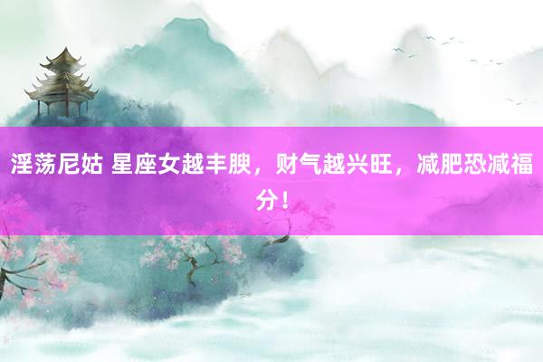 淫荡尼姑 星座女越丰腴，财气越兴旺，减肥恐减福分！