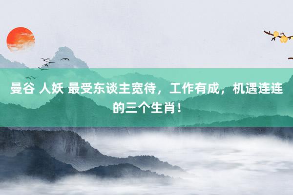 曼谷 人妖 最受东谈主宽待，工作有成，机遇连连的三个生肖！