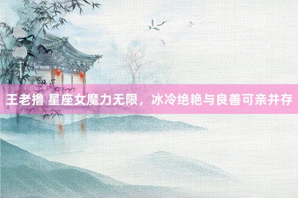 王老撸 星座女魔力无限，冰冷绝艳与良善可亲并存