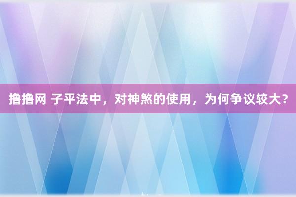 撸撸网 子平法中，对神煞的使用，为何争议较大？