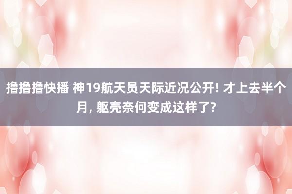 撸撸撸快播 神19航天员天际近况公开! 才上去半个月， 躯壳奈何变成这样了?