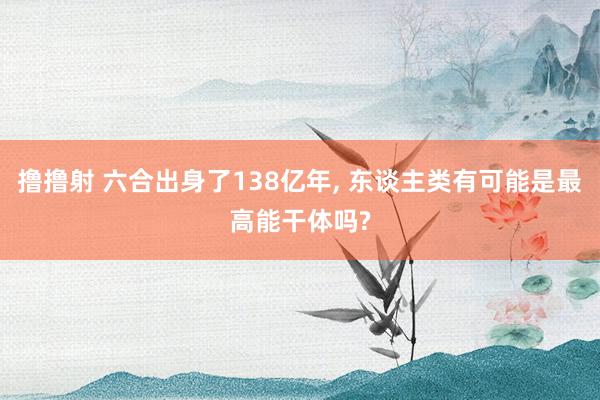 撸撸射 六合出身了138亿年， 东谈主类有可能是最高能干体吗?
