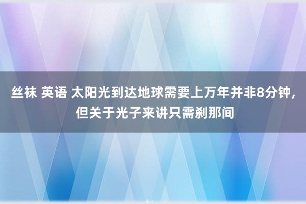 丝袜 英语 太阳光到达地球需要上万年并非8分钟， 但关于光子来讲只需刹那间