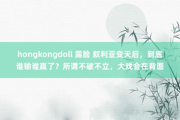 hongkongdoll 露脸 叙利亚变天后，到底谁输谁赢了？所谓不破不立，大戏会在背面
