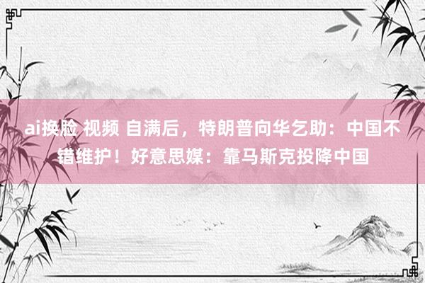 ai换脸 视频 自满后，特朗普向华乞助：中国不错维护！好意思媒：靠马斯克投降中国