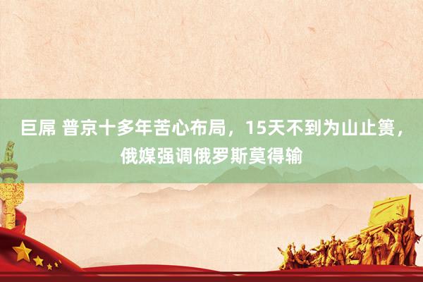 巨屌 普京十多年苦心布局，15天不到为山止篑，俄媒强调俄罗斯莫得输