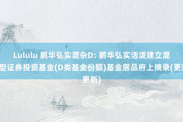 Lululu 鹏华弘实混杂D: 鹏华弘实活泼建立混杂型证券投资基金(D类基金份额)基金居品府上摘录(更新)