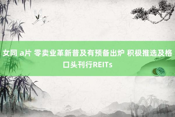 女同 a片 零卖业革新普及有预备出炉 积极推选及格口头刊行REITs