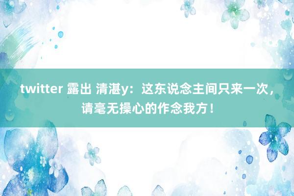 twitter 露出 清湛y：这东说念主间只来一次，请毫无操心的作念我方！