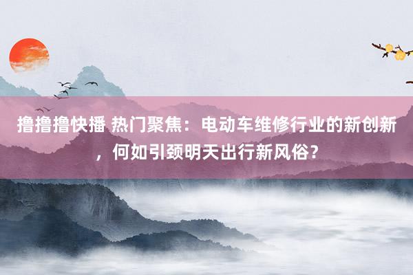撸撸撸快播 热门聚焦：电动车维修行业的新创新，何如引颈明天出行新风俗？