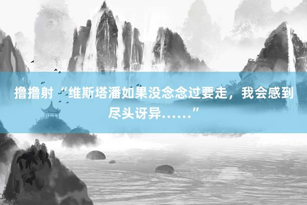 撸撸射 “维斯塔潘如果没念念过要走，我会感到尽头讶异……”