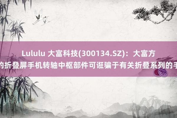 Lululu 大富科技(300134.SZ)：大富方圆的折叠屏手机转轴中枢部件可诳骗于有关折叠系列的手机