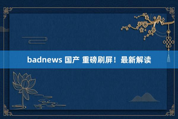 badnews 国产 重磅刷屏！最新解读