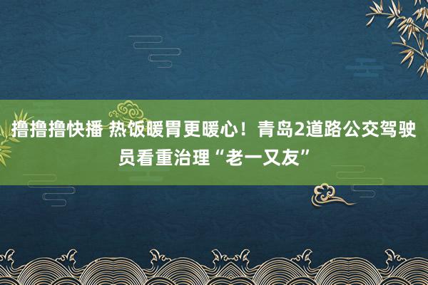 撸撸撸快播 热饭暖胃更暖心！青岛2道路公交驾驶员看重治理“老一又友”