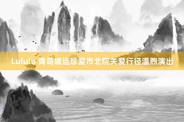 Lululu 青岛城运珍爱市北院关爱行径温煦演出