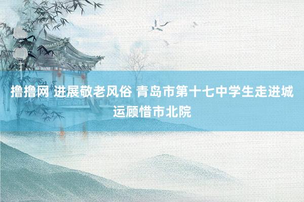 撸撸网 进展敬老风俗 青岛市第十七中学生走进城运顾惜市北院