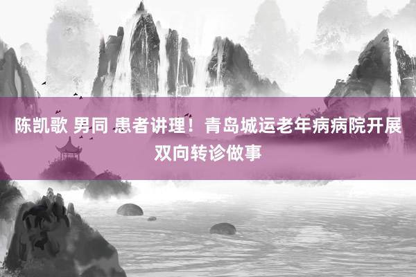 陈凯歌 男同 患者讲理！青岛城运老年病病院开展双向转诊做事