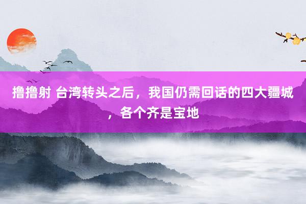 撸撸射 台湾转头之后，我国仍需回话的四大疆城，各个齐是宝地
