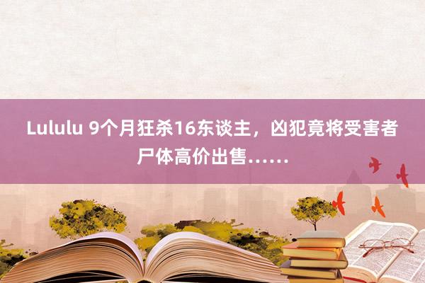 Lululu 9个月狂杀16东谈主，凶犯竟将受害者尸体高价出售……