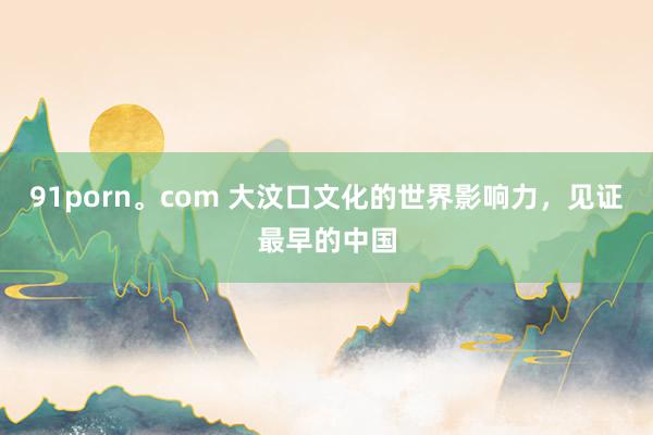 91porn。com 大汶口文化的世界影响力，见证最早的中国