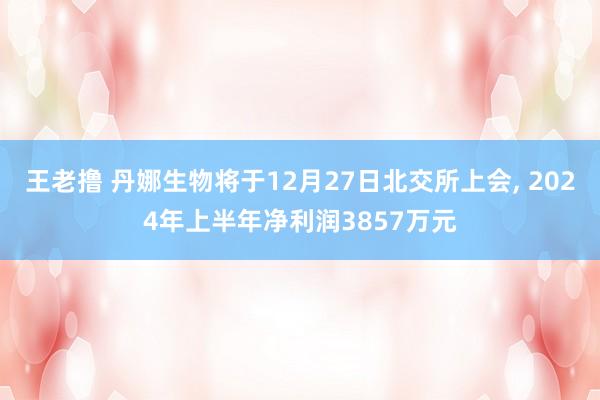王老撸 丹娜生物将于12月27日北交所上会， 2024年上半年净利润3857万元