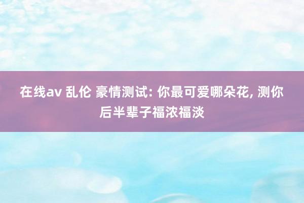 在线av 乱伦 豪情测试: 你最可爱哪朵花， 测你后半辈子福浓福淡