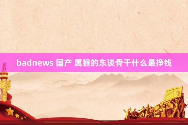 badnews 国产 属猴的东谈骨干什么最挣钱