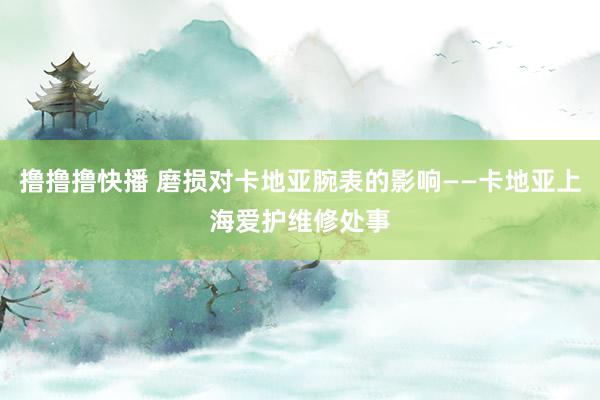 撸撸撸快播 磨损对卡地亚腕表的影响——卡地亚上海爱护维修处事