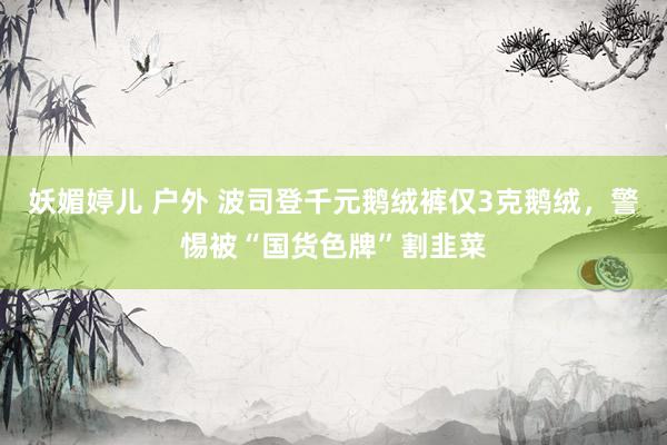 妖媚婷儿 户外 波司登千元鹅绒裤仅3克鹅绒，警惕被“国货色牌”割韭菜