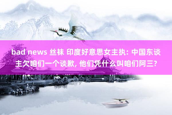 bad news 丝袜 印度好意思女主执: 中国东谈主欠咱们一个谈歉， 他们凭什么叫咱们阿三?