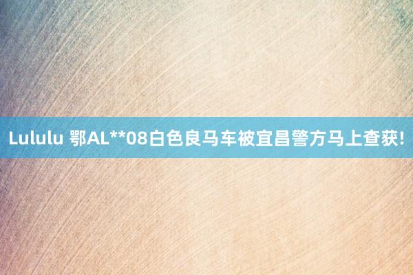 Lululu 鄂AL**08白色良马车被宜昌警方马上查获!