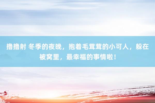 撸撸射 冬季的夜晚，抱着毛茸茸的小可人，躲在被窝里，最幸福的事情啦！