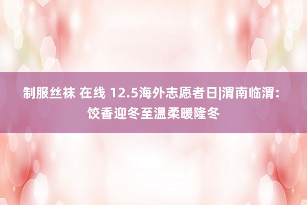 制服丝袜 在线 12.5海外志愿者日|渭南临渭: 饺香迎冬至温柔暖隆冬