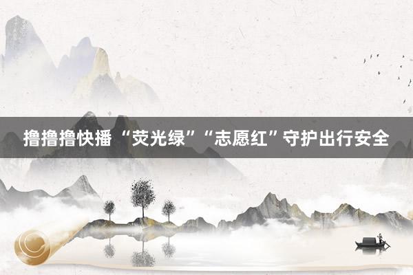 撸撸撸快播 “荧光绿”“志愿红”守护出行安全
