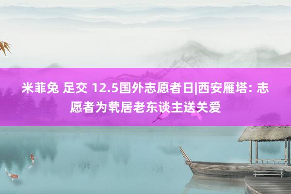 米菲兔 足交 12.5国外志愿者日|西安雁塔: 志愿者为茕居老东谈主送关爱