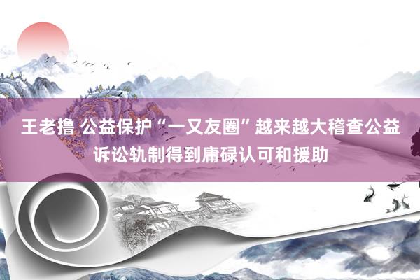 王老撸 公益保护“一又友圈”越来越大稽查公益诉讼轨制得到庸碌认可和援助